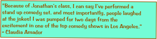"Because of Jonathan’s class, I can say I’ve performed a stand up comedy set, and most importantly, people laughed at the jokes! I was pumped for two days from the excitement in one of the top comedy shows in Los Angeles.” - Claudia Amador
