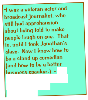 “I was a veteran actor and broadcast journalist, who still had apprehension about being told to make people laugh on cue.  That is, until I took Jonathan’s class.  Now I know how to be a stand up comedian (and how to be a better business speaker.)  - Dr. Leigh-Davis. Retired law professor and TV personality. 