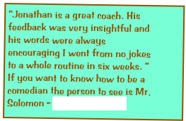 “Jonathan is a great coach. His feedback was very insightful and his words were always encouraging I went from no jokes to a whole routine in six weeks. ” If you want to know how to be a comedian the person to see is Mr. Solomon - Cassio Goldshidt Goldschmidt

