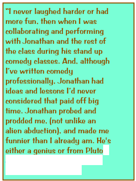 “I never laughed harder or had more fun, then when I was collaborating and performing with Jonathan and the rest of the class during his stand up comedy classes. And, although I’ve written comedy professionally, Jonathan had ideas and lessons I’d never considered that paid off big time. Jonathan probed and prodded me, (not unlike an alien abduction), and made me funnier than I already am. He's either a genius or from Pluto -Justin Ezzi -Award winning songwriter and author