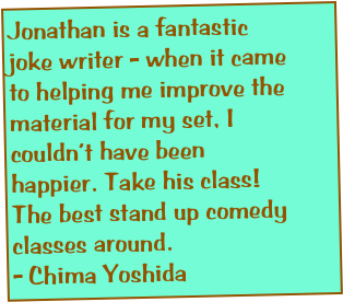 Jonathan is a fantastic joke writer - when it came to helping me improve the material for my set, I couldn’t have been happier. Take his class! The best stand up comedy classes around.
- Chima Yoshida

