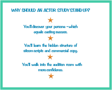 WHY  SHOULD  AN  ACTOR  STUDY STAND UP? 

￼
You’ll discover  your  persona  - which  
equals  casting success.
￼

You’ll  learn  the  hidden  structure  of 
sitcom scripts  and  commercial  copy.  
                  ￼                 /
    You’ll  walk  into  the  audition  room  with  
more confidence.
                                                         ￼
       You’ll increase your showcasing opportunities. 
