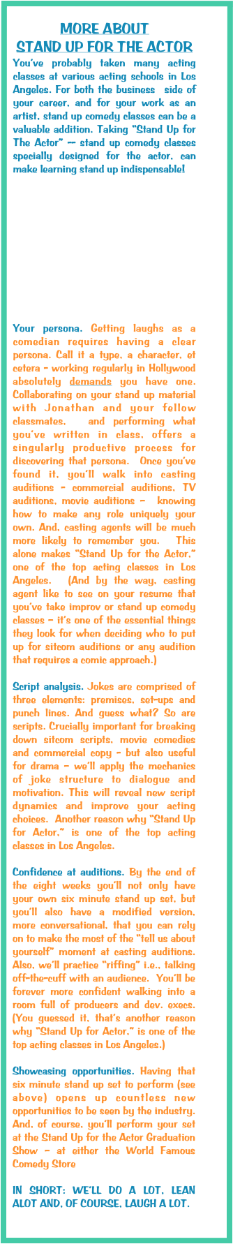 
MORE ABOUT 
STAND UP FOR THE ACTOR
You’ve probably taken many acting classes at various acting schools in Los Angeles. For both the business  side of your career, and for your work as an artist, stand up comedy classes can be a valuable addition. Taking “Stand Up for The Actor” -- stand up comedy classes specially designed for the actor, can make learning stand up indispensable! 











Your persona. Getting laughs as a comedian requires having a clear persona. Call it a type, a character, et cetera - working regularly in Hollywood absolutely demands you have one.  Collaborating on your stand up material with Jonathan and your fellow classmates,  and performing what you’ve written in class, offers a singularly productive process for discovering that persona.  Once you’ve found it, you’ll walk into casting auditions - commercial auditions, TV auditions, movie auditions –  knowing how to make any role uniquely your own. And, casting agents will be much more likely to remember you.  This alone makes “Stand Up for the Actor,” one of the top acting classes in Los Angeles.  (And by the way, casting agent like to see on your resume that you’ve take improv or stand up comedy classes – it’s one of the essential things they look for when deciding who to put up for sitcom auditions or any audition that requires a comic approach.) 

Script analysis. Jokes are comprised of three elements: premises, set-ups and punch lines. And guess what? So are scripts. Crucially important for breaking down sitcom scripts, movie comedies and commercial copy - but also useful for drama – we’ll apply the mechanics of joke structure to dialogue and motivation. This will reveal new script dynamics and improve your acting choices.  Another reason why “Stand Up for Actor,” is one of the top acting classes in Los Angeles. 

Confidence at auditions. By the end of the eight weeks you’ll not only have your own six minute stand up set, but you’ll also have a modified version, more conversational, that you can rely on to make the most of the “tell us about yourself” moment at casting auditions. Also, we’ll practice “riffing” i.e., talking off-the-cuff with an audience.  You’ll be forever more confident walking into a room full of producers and dev. execs. (You guessed it, that’s another reason why “Stand Up for Actor,” is one of the top acting classes in Los Angeles.)

Showcasing opportunities. Having that six minute stand up set to perform (see above) opens up countless new opportunities to be seen by the industry. And, of course, you’ll perform your set at the Stand Up for the Actor Graduation Show – at either the World Famous Comedy Store 

IN SHORT: WE’LL DO A LOT, LEAN ALOT AND, OF COURSE, LAUGH A LOT. 